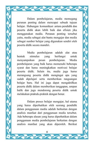8
Dalam pembelajaran, media memegang
peranan penting dalam mencapai sebuah tujuan
belajar. Hubungan komunikasi antara pendidik dan
peserta didik akan lebih baik dan efisien jika
menggunakan media. Peranan penting tersebut
yaitu, media sebagai alat bantu mengajar dan media
sebagai sumber belajar yang digunakan sendiri oleh
peserta didik secara mandiri.
Media pembelajaran adalah alat atau
bentuk stimulus yang berfungsi untuk
menyampaikan pesan pembelajaran. Media
pembelajaran yang baik harus memenuhi beberapa
syarat dan harus meningkatkan motivasi belajar
peserta didik. Selain itu, media juga harus
merangsang peserta didik mengingat apa yang
sudah dipelajari serta memberikan rangsangan
belajar baru. Hal ini juga dapat mengaktifkan
peserta didik dalam memberikan tanggapan, umpan
balik dan juga mendorong peserta didik untuk
melakukan praktek-praktek dengan benar.
Dalam proses belajar mengajar, hal utama
yang harus diperhatikan oleh seorang pendidik
dalam penggunaan media adalah berkaitan dengan
analisis manfaat dari penggunaan media tersebut.
Ada beberapa alasan yang harus diperhatikan dalam
penggunaan media pembelajaran berkaitan dengan
analisis manfaat yang akan diperoleh. Berikut
 