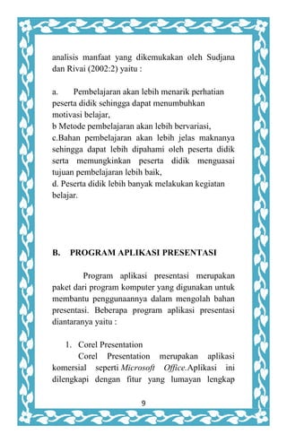9
analisis manfaat yang dikemukakan oleh Sudjana
dan Rivai (2002:2) yaitu :
a. Pembelajaran akan lebih menarik perhatian
peserta didik sehingga dapat menumbuhkan
motivasi belajar,
b Metode pembelajaran akan lebih bervariasi,
c.Bahan pembelajaran akan lebih jelas maknanya
sehingga dapat lebih dipahami oleh peserta didik
serta memungkinkan peserta didik menguasai
tujuan pembelajaran lebih baik,
d. Peserta didik lebih banyak melakukan kegiatan
belajar.
B. PROGRAM APLIKASI PRESENTASI
Program aplikasi presentasi merupakan
paket dari program komputer yang digunakan untuk
membantu penggunaannya dalam mengolah bahan
presentasi. Beberapa program aplikasi presentasi
diantaranya yaitu :
1. Corel Presentation
Corel Presentation merupakan aplikasi
komersial seperti Microsoft Office.Aplikasi ini
dilengkapi dengan fitur yang lumayan lengkap
 