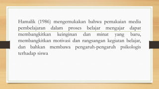 Hamalik (1986) mengemukakan bahwa pemakaian media
pembelajaran dalam proses belajar mengajar dapat
membangkitkan keinginan dan minat yang baru,
membangkitkan motivasi dan rangsangan kegiatan belajar,
dan bahkan membawa pengaruh-pengaruh psikologis
terhadap siswa
 