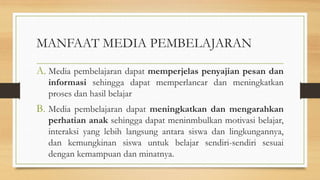 MANFAAT MEDIA PEMBELAJARAN
A. Media pembelajaran dapat memperjelas penyajian pesan dan
informasi sehingga dapat memperlancar dan meningkatkan
proses dan hasil belajar
B. Media pembelajaran dapat meningkatkan dan mengarahkan
perhatian anak sehingga dapat meninmbulkan motivasi belajar,
interaksi yang lebih langsung antara siswa dan lingkungannya,
dan kemungkinan siswa untuk belajar sendiri-sendiri sesuai
dengan kemampuan dan minatnya.
 