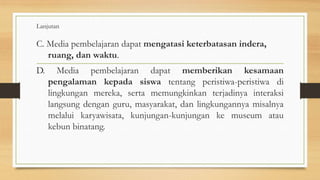 Lanjutan
C. Media pembelajaran dapat mengatasi keterbatasan indera,
ruang, dan waktu.
D. Media pembelajaran dapat memberikan kesamaan
pengalaman kepada siswa tentang peristiwa-peristiwa di
lingkungan mereka, serta memungkinkan terjadinya interaksi
langsung dengan guru, masyarakat, dan lingkungannya misalnya
melalui karyawisata, kunjungan-kunjungan ke museum atau
kebun binatang.
 