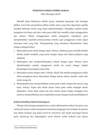 PEMILIHAN MEDIA PEMBELAJARAN
Oleh: Masriqon, M.Pd1
Memilih pada hakikatnya adalah proses membuat keputusan dari berbagai
pilihan. Guru bisa menentukan pilihan media mana yang akan digunakan apabila
terdapat beberapa media yang dapat diperbandingkan. Sedangkan apabila media
pengajaran itu hanya ada satu, maka guru tidak bisa memilih, tetapi menggunakan
apa adanya. Dalam menggunakan media pengajaran, hendaknya guru
memperhatikan sejumlah prinsip-prinsip tertentu agar penggunaan media dapat
mencapai hasil yang baik. Prinsip-prinsip yang dimaksud dikemukakan Nana
Sudjana sebagai berikut:
1. Menentukan jenis media dengan tepat. Artinya, sebaiknya guru memilih terlebih
dahulu media manakah yang sesuai dengan tujuan dan bahan pelajaran yang
diajarkan.
2. Menetapkan atau mempertimbangkan subyek dengan tepat. Artinya, perlu
diperhitungkan apakah penggunaan media itu sesuai dengan tingkat
kematangan/kemampuan anak didik.
3. Menyajikan media dengan tepat. Artinya, teknik dan metode penggunaan media
dalam pengajaran harus disesuaikan dengan tujuan, bahan, metode, waktu dan
sarana yang ada.
4. Menempatkan atau memperlihatkan media pada waktu, tempat dan situasi yang
tepat. Artinya, kapan dan dalam situasi mana pada waktu mengajar media
digunakan. Tentu tidak setiap saat atau selama proses belajar mengajar terus
menerus memperlihatkan atau menjelaskan sesuatu dengan media pembelajaran.9
Kriteria Pemilihan Media Pembelajaran
Ditinjau dari kesiapan pengadaannya, media dikelompokan dalam dua jenis, yaiu
media jadi karena sudah merupakan komoditi perdagangan dan terdapat di pasaran
luas dalam keadaan siap pakai (media by utilization), dan media rancangan karena
perlu dirancang dan dipersiapkan secara khusus untuk maksud atau tujuan
1
Dosen PGPAUD STKIP PGRI Metro
 