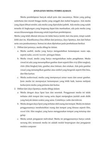JENIS-JENIS MEDIA PEMBELAJARAN
Media pembelajaran banyak sekali jenis dan macamnya. Mulai yang paling
sederhana dan murah hingga media yang canggih dan mahal harganya. Ada media
yang dapat dibuat sendiri, ada media yang diproduksi pabrik. Ada media yang sudah
tersedia di lingkungan yang langsung dapat kita manfaatkan, ada pula media yang
secara khusussengaja dirancang untuk keperluan pembelajaran.
Media yang telah dikenal dewasa ini tidak hanya terdiri dari dua jenis, tetapi sudah
lebih dari itu. Klasifikasinya bisa dilihat dari jenisnya, daya liputnya, dan dari bahan
serta cara pembuatannya. Semua ini akan dijelaskan pada pembahasan berikut.
1. Dilihat dari jenisnya, media dibagi ke dalam.
a. Media auditif, media yang hanya mengandalkan kemampuan suara saja,
seperti radio, cassette recorder, piringan hitam.
b. Media visual, media yang hanya mengandalkan indra penglihatan. Media
visual ini ada yang menampilkan gambar diam seperti film strip (film rangkai),
slides (film bingkai) foto, gambar atau lukisan, dan cetakan. Ada pula gambar
visual yang menampilkan gambar atau simbol yang bergerak seperti film bisu,
dan film kartun.
c. Media audiovisual, media yang mempunyai unsur suara dan unsur gambar.
Jenis media ini mempunyai kemampuan yang lebih baik, karena meliputi
kedua jenis media yang pertama dan kedua.
2. Dilihat dari daya liputnya, media dibagi dalam:
a. Media dengan daya liput luas dan serentak. Penggunaan media ini tidak
terbatas oleh tempat dan ruang serta dapat menjangkau jumlah anak didik
yang banyak dalam waktu yang sama. Contohnya: radio dan televisi.
b. Media dengan daya liput yang terbatas oleh ruang dan tempat. Media ini dalam
penggunaannya membutuhkan ruang dan tempat yang khusus seperti film,
sound slide, film rangkai, yang harus menggunakan tempat yang tertutup dan
gelap.
c. Media untuk pengajaran individual. Media ini penggunaannya hanya untuk
seorang diri, termasuk media ini adalah modul berprogram dan pengajaran
melalui computer
 