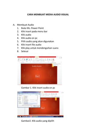 CARA MEMBUAT MEDIA AUDIO VISUAL
A. Membuat Audio
1. Buka Ms. Power Point
2. Klik insert pada menu bar
3. Klik audio
4. Klik audio on pc
5. Pilih audio yang akan digunakan
6. Klik insert file audio
7. Klik play untuk mendengarkan suara
8. Selesai
Gambar 1. Klik insert audio on pc
Gambar2. Klik audio yang dipilih
 