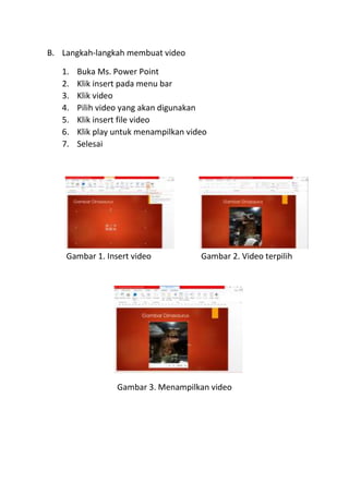 B. Langkah-langkah membuat video
1. Buka Ms. Power Point
2. Klik insert pada menu bar
3. Klik video
4. Pilih video yang akan digunakan
5. Klik insert file video
6. Klik play untuk menampilkan video
7. Selesai
Gambar 1. Insert video Gambar 2. Video terpilih
Gambar 3. Menampilkan video
 
