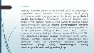 Lanjutan
Menurut Hamalik dalam Azhar Arsyad (2006: 4) “hubungan
komunikasi akan berjalan lancar dengan hasil yang
maksimal apabila menggunakan alat bantu yang disebut
media komunikasi”. Sementara menurut Gagne dan
Briggs (1975) dalam Azhar Arsyad (2006: 4) secara implisit
mengemukakan bahwa media pembelajaran meliputi
alat yang secara fisik digunakan untuk menyampaikan isi
materi pelajaran. Dengan kata lain media adalah
komponen sumber belajar. Menurut Ahmad Rohani (1997:
105) komponen sumber belajar merupakan suatu sistem.
Artinya, sumber belajar itu sendiri merupakan satu
kesatuan yang di dalamnya terdapat berbagai
komponen yang saling berhubungan, saling
mempengaruhi serta saling melengkapi.
 