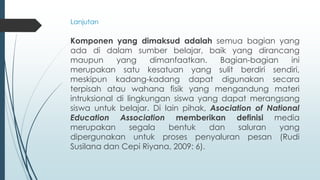 Komponen yang dimaksud adalah semua bagian yang
ada di dalam sumber belajar, baik yang dirancang
maupun yang dimanfaatkan. Bagian-bagian ini
merupakan satu kesatuan yang sulit berdiri sendiri,
meskipun kadang-kadang dapat digunakan secara
terpisah atau wahana fisik yang mengandung materi
intruksional di lingkungan siswa yang dapat merangsang
siswa untuk belajar. Di lain pihak, Asociation of National
Education Association memberikan definisi media
merupakan segala bentuk dan saluran yang
dipergunakan untuk proses penyaluran pesan (Rudi
Susilana dan Cepi Riyana, 2009: 6).
Lanjutan
 