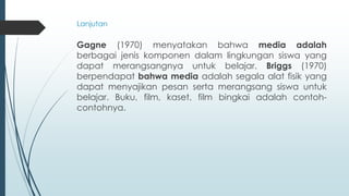 Gagne (1970) menyatakan bahwa media adalah
berbagai jenis komponen dalam lingkungan siswa yang
dapat merangsangnya untuk belajar. Briggs (1970)
berpendapat bahwa media adalah segala alat fisik yang
dapat menyajikan pesan serta merangsang siswa untuk
belajar. Buku, film, kaset, film bingkai adalah contoh-
contohnya.
Lanjutan
 