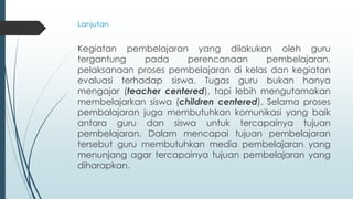 Kegiatan pembelajaran yang dilakukan oleh guru
tergantung pada perencanaan pembelajaran,
pelaksanaan proses pembelajaran di kelas dan kegiatan
evaluasi terhadap siswa. Tugas guru bukan hanya
mengajar (teacher centered), tapi lebih mengutamakan
membelajarkan siswa (children centered). Selama proses
pembalajaran juga membutuhkan komunikasi yang baik
antara guru dan siswa untuk tercapainya tujuan
pembelajaran. Dalam mencapai tujuan pembelajaran
tersebut guru membutuhkan media pembelajaran yang
menunjang agar tercapainya tujuan pembelajaran yang
diharapkan.
Lanjutan
 