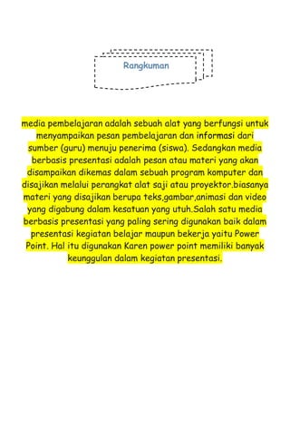 media pembelajaran adalah sebuah alat yang berfungsi untuk
menyampaikan pesan pembelajaran dan informasi dari
sumber (guru) menuju penerima (siswa). Sedangkan media
berbasis presentasi adalah pesan atau materi yang akan
disampaikan dikemas dalam sebuah program komputer dan
disajikan melalui perangkat alat saji atau proyektor.biasanya
materi yang disajikan berupa teks,gambar,animasi dan video
yang digabung dalam kesatuan yang utuh.Salah satu media
berbasis presentasi yang paling sering digunakan baik dalam
presentasi kegiatan belajar maupun bekerja yaitu Power
Point. Hal itu digunakan Karen power point memiliki banyak
keunggulan dalam kegiatan presentasi.
Rangkuman
 