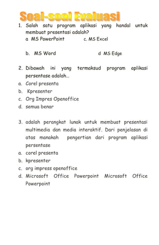 1. Salah satu program aplikasi yang handal untuk
membuat presentasi adalah?
a MS PowerPoint c. MS Excel
b. MS Word d MS Edge
2. Dibawah ini yang termaksud program aplikasi
persentase adalah…
a. Corel presenta
b. Kpresenter
c. Org Impres Openoffice
d. semua benar
3. adalah perangkat lunak untuk membuat presentasi
multimedia dan media interaktif. Dari penjelasan di
atas manakah pengertian dari program aplikasi
persentase
a. corel presenta
b. kpresenter
c. org impress openoffice
d. Microsoft Office Powerpoint Microsoft Office
Powerpoint
 
