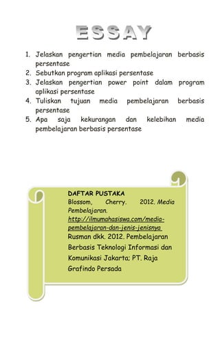 1. Jelaskan pengertian media pembelajaran berbasis
persentase
2. Sebutkan program aplikasi persentase
3. Jelaskan pengertian power point dalam program
aplikasi persentase
4. Tuliskan tujuan media pembelajaran berbasis
persentase
5. Apa saja kekurangan dan kelebihan media
pembelajaran berbasis persentase
DAFTAR PUSTAKA
Blossom, Cherry. 2012. Media
Pembelajaran.
http://ilmumahasiswa.com/media-
pembelajaran-dan-jenis-jenisnya
Rusman dkk. 2012. Pembelajaran
Berbasis Teknologi Informasi dan
Komunikasi Jakarta; PT. Raja
Grafindo Persada
 