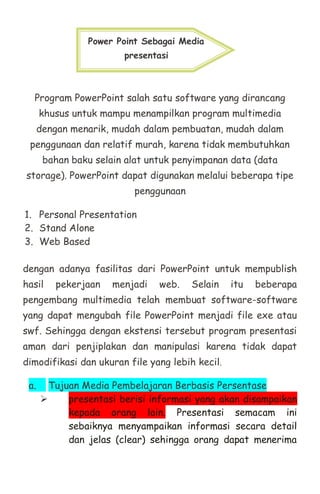 Program PowerPoint salah satu software yang dirancang
khusus untuk mampu menampilkan program multimedia
dengan menarik, mudah dalam pembuatan, mudah dalam
penggunaan dan relatif murah, karena tidak membutuhkan
bahan baku selain alat untuk penyimpanan data (data
storage). PowerPoint dapat digunakan melalui beberapa tipe
penggunaan
1. Personal Presentation
2. Stand Alone
3. Web Based
dengan adanya fasilitas dari PowerPoint untuk mempublish
hasil pekerjaan menjadi web. Selain itu beberapa
pengembang multimedia telah membuat software-software
yang dapat mengubah file PowerPoint menjadi file exe atau
swf. Sehingga dengan ekstensi tersebut program presentasi
aman dari penjiplakan dan manipulasi karena tidak dapat
dimodifikasi dan ukuran file yang lebih kecil.
a. Tujuan Media Pembelajaran Berbasis Persentase
 presentasi berisi informasi yang akan disampaikan
kepada orang lain. Presentasi semacam ini
sebaiknya menyampaikan informasi secara detail
dan jelas (clear) sehingga orang dapat menerima
Power Point Sebagai Media
presentasi
 