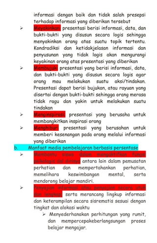 informasi dengan baik dan tidak salah presepsi
terhadap informasi yang diberikan tersebut
 Meyakinkan: presentasi berisi informasi, data, dan
bukti-bukti yang disusun secara logis sehingga
menyakinkan orang atas suatu topik tertentu.
Kondradiksi dan ketidakjelasan informasi dan
penyusunan yang tidak logis akan mengurangi
keyakinan orang atas presentasi yang diberikan
 Membujuk: presentasi yang berisi informasi, data,
dan bukti-bukti yang disusun secara logis agar
orang mau melakukan suatu aksi/tindakan.
Presentasi dapat berisi bujukan, atau rayuan yang
disertai dengan bukti-bukti sehingga orang merasa
tidak ragu dan yakin untuk melakukan suatu
tindakan
 Menginspirasi: presentasi yang berusaha untuk
membangkitkan inspirasi orang
 Menghibur: presentasi yang berusahan untuk
memberi kesenangan pada orang melalui informasi
yang diberikan
b. Manfaat media pembelajaran berbasis persentase
 Membantu siswa dalam mengaktifkan fungsi
psikologis dal dirinya antara lain dalam pemusatan
perhatian dan mempertahankan perhatian,
memelihara keswimbangan mental, serta
mendorong belajar mandiri.
 Penyajian informasi atau penyajian secara utuh
dan lengkap, serta merancang lingkup informasi
dan keterampilan secara sisrematis sesuai dengan
tingkat dan alokasi waktu
 Menyederhanakan perhitungan yang rumit,
dan mempercepakeberlangsungan proses
belajar mengajar.
 