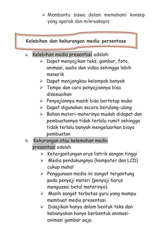 Membantu siswa dalam memahami konsep
yang apsrak dan mikroskopis
a. Kelebihan media presentasi adalah:
 Dapat menyajikan teks, gambar, foto,
animasi, audio dan video sehingga lebih
menarik
 Dapat menjangkau kelompok banyak
 Tempo dan cara penyajiannya bisa
disesuaikan
 Penyajiannya masih bisa bertatap muka
 Dapat digunakan secara berulang-ulang
 Bahan materi-materinya mudah didapat dan
pembuatannya tidak terlalu rumit sehingga
tidak terlalu banyak mengeluarkan biaya
pembuatan
b. Kekurangan atau kelemahan media
presentasi adalah
 Ketergantungan arus listrik sangan tinggi
 Media pendukungnya (komputer dan LCD)
cukup mahal
 Penggunaan media ini sangat tergantung
pada penyaji materi (penyaji harus
menguasai betul materinya)
 Masih sangat terbatas guru yang mampu
membuat media presentasi.
 Disajikan hanya dalam bentuk teks dan
kebanyakan hanya berbentuk animasi-
animasi gambar saja.
Kelebihan dan kekurangan media persentase
 