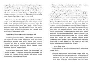 menggunakan bahan ajar bersifat mandiri yang disimpan di komputer
sehingga dapat diakses oleh guru dan siswa kapan saja dan di mana saja;
(d) jadwal pembelajaran, kurikulum, dan kemajuan belajar dapat diakses
melalui komputer. Kacha Chansilp & Ron Oliver, menegaskan bahwa
web based instruction memiliki keunggulan dibandingkan dengan
pembelajaran tatap muka biasa karena model pembelajaran ini mudah di
update, lebih accesible, lebih fleksibel, dan lebih murah.
Wawancara yang dilakukan oleh Burge menghasilkan identifikasi
harapan peserta didik terhadap pembelajaran online. Harapan-harapan
tersebut adalah partisipasi dalam proses pembelajaran, respon dari
pengajar terhadap aktivitas peserta didik, affective feedback dengan
memberikan empati untuk memecahkan masalah siswa, serta focused
messaging dengan memberikan pesan-pesan atau komentar online
secara konsisten melalui forum diskusi.
F. Model Pengembangan Pembelajaran Berbasis Web
Multimedia pembelajaran berbasis web merupakan perangkat lunak
yang digunakan dalam aktivitas pembelajaran. Salah satu referensi
pengembangan perangkat lunak adalah pendapat pakar Software
Enginering yaitu Roger S. Pressman. Menurut Pressman, rekayasa
perangkat lunak mencakup tahap-tahap: analisis kebutuhan, desain,
pengkodean, pengujian, dan pemeliharaan.
Salah satu model pembelajaran berbasis web dikembangkan oleh
Davidson dan Karel L. Rasmussen. Model yang dikembangkan oleh
Davidson dan Rasmussen tersebut meliputi tahap analisis, desain,
pengembangan, implementasi, dan evaluasi.
Manfaat teknologi komunikasi (internet) dalam kegiatan
pembelajaran dapat diaplikasikan dalam kegiatan berikut:
1. Mengembangkan dan memperkaya materi pelajaran.
Dengan memanfaatkan media internet, muatan materi pelajaran
yang disampaikan guru tidak hanya terpaku pada buku sumber/buku
pegangan yang ada, bahkan terhadap tuntutan kurikulum yang mungkin
memasung kreativitas guru dalam mengembangkan materi pelajaran
untuk memperkaya wawasan pengetahuan siswanya. Hal ini
dimungkinkan karena kurikulum dibuat sebagai standar pencapaian
yang disesuaikan dengan kemampuan rata-rata peserta didik serta
jangkauan sasarannya yang lebih berorientasi pada kebutuhan peserta
didik secara nasional sehingga perlu ditetapkannya kurikulum yang
berisi materi yang berstandar nasional. Melalui internet, guru bisa
mencari materi pelajaran dalam bentuk tulisan, gambar, audio, maupun
audio visual untuk memperkaya kompetensi siswanya jika mereka telah
mencapai kompetensi dasar yang ditargetkan pada kurikulum. Bahkan
melalui situs tertentu guru dapat melakukan kegiatan berbagi
file/dokumen materi pelajaran. Melalui kegiatan tersebut guru dapat
mendownload file materi pelajaran yang telah dibuat orang lain, di satu
sisi guru pun dapat mempublikasikan hasil karyanya.
2. Sarana belajar online.
Dengan fungsinya ini guru bisa memanfaatkan sarana internet untuk
kegiatan berikut:
a. Membuat bahan presentasi materi pelajaran atau soal latihan yang
diharapkan dipelajari siswa. Kemudian materi soal latihan tersebut
diupload di blog guru atau website sekolah. Dengan demikian
siswa dapat mempelajari materi pelajaran atau soal latihan
 