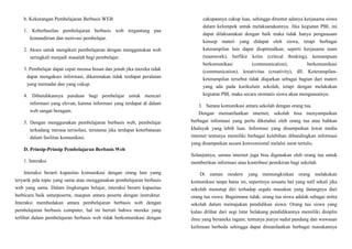 b. Kekurangan Pembelajaran Berbasis WEB
1. Keberhasilan pembelajaran berbasis web tergantung paa
kemandirian dan motivasi pembelajar.
2. Akses untuk mengikuti pembelajaran dengan menggunakan web
seringkali menjadi masalah bagi pembelajar.
3. Pembelajar dapat cepat merasa bosan dan jenuh jika mereka tidak
dapat mengakses informasi, dikarenakan tidak terdapat peralatan
yang memadai dan yang cukup.
4. Dibutuhkannya panduan bagi pembelajar untuk mencari
informasi yang elevan, karena informasi yang terdapat di dalam
web sangat beragam.
5. Dengan menggunakan pembelajaran berbasis web, pembelajar
terkadang merasa terisolasi, terutama jika terdapat keterbatasan
dalam fasilitas komunikasi.
D. Prinsip-Prinsip Pembelajaran Berbasis Web
1. Interaksi
Interaksi berarti kapasitas komunikasi dengan orang lain yamg
teryarik pda topic yang sama atau menggunakan pembelajaran berbasis
web yang sama. Dalam lingkungan belajar, interaksi berarti kapasitas
berbicara baik antarpeserta, maupun antara peserta dengan instruktur.
Interaksi membedakan antara pembelajaran berbasis web dengan
pembelajaran berbasis computer, hal ini berrati bahwa mereka yang
terlibat dalam pembelajaran berbasis web tidak berkomunikasi dengan
cakupannya cukup luas, sehingga dituntut adanya kerjasama siswa
dalam kelompok untuk melaksanakannya. Jika kegiatan PBL ini
dapat dilaksanakan dengan baik maka tidak hanya penguasaan
konsep materi yang didapat oleh siswa, tetapi berbagai
keterampilan lain dapat dioptimalkan; seperti kerjasama team
(teamwork), berfikir kritis (critical thinking), kemampuan
berkomunikasi (communication), berkomunikasi
(communication), kreativitas (creativity), dll. Keterampilan-
keterampilan tersebut tidak diajarkan sebagai bagian dari materi
yang ada pada kurikulum sekolah, tetapi dengan melakukan
kegiatan PBL maka secara otomatis siswa akan menguasainya.
3. Sarana komunikasi antara sekolah dengan orang tua.
Dengan memanfaatkan internet; sekolah bisa menyampaikan
berbagai informasi yang perlu diketahui oleh orang tua atau bahkan
khalayak yang lebih luas. Informasi yang disampaikan lewat media
internet tentunya memiliki berbagai kelebihan dibandingkan informasi
yang disampaikan secara konvensional melalui surat tertulis.
Selanjutnya, sarana internet juga bisa digunakan oleh orang tua untuk
memberikan informasi atau kontribusi pemikiran bagi sekolah.
Di zaman modern yang memungkinkan orang melakukan
komunikasi tanpa batas ini, sepertinya sesuatu hal yang naïf sekali jika
sekolah menutup diri terhadap segala masukan yang datangnya dari
orang tua siswa. Bagaimana tidak; orang tua siswa adalah sebagai mitra
sekolah dalam memajukan pendidikan siswa. Orang tua siswa yang
kalau dilihat dari segi latar belakang pendidikannya memiliki disiplin
ilmu yang beraneka ragam; tentunya punya sudut pandang dan wawasan
keilmuan berbeda sehingga dapat dimanfaatkan berbagai masukannya
 