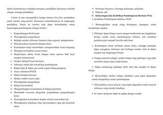 dalam kontribusinya terhadap kemajuan pendidikan khususnya sekolah
sebagai lembaga pendidikan.
Uraian di atas menunjukkan betapa internet bisa kita manfaatkan
untuk hal-hal yang positif, khususnya kemanfaatannya di lingkungan
pendidikan. Selain itu internet juda dapat dimanfaatkan untuk
kepentingan pembelajaran sebagai berikut :
1. Pengembangan Profesional
 Meningkatkan pengetahuan
 Berbagi sumber informasi diantara rekan sejawat/ sedepartemen
 Berkomunikasi keseluruh belahan dunia
 Kesempatan untuk menerbitkan /mengumumkan secara langsung
 Mengatur komunikasi secara teratur
 Berpatisipasi dalam forum dengan rekan sejawat baik local
maupun internasional.
2. Sumber Belajar/Pusat Informasi
 Informasi media dan metodologi pembelajaran
 Bahan baku & bahan ajar untuk segala bidang pelajaran
 Akses informasi IPTEK
 Bahan Pustaka/referensi
3. Belajar sendiri secara cepat :
 Meningkatkan pengetahuan
 Belajar berinteraktif
 Mengembangkan kemampuan di bidang penelitian
4. Menambah wawasan, pergaulan, pengetahuan, pengembangan
karier
 Meningkatkan komunikasi dengan seluruh masyarakat lain
 Meningkatkan kepekaan akan permasalahan yang ada diseluruh
dunia
 Informasi beasiswa, lowongan pekerjaan, pelatihan.
 Hiburan, dsb
C. Kekurangan dan Kelebihan Pembelajaran Berbasis Web
a. Kelebihan Pembelajaran Berbasis WEB
1. Memungkinkan setiap orang dimanapun, kapanpun, untuk
mempelajari apapun.
2. Pebelajar dapat belajar sesuai dengan karaktristik dan langkahnya
dirinya sendiri karen apembelajaran berbasis web membuat
pembela-jaran menjadi bersifat individual.
3. Kemampuan untuk membuat tautan (link), sehingga pebelajar
dapat mengakses informasi dari berbagai sumber, baik di dalam
maupun luar lingkungan belajar.
4. Sangat potensial sebagai sumber belajar bagi pebelajar yang tidak
memiliki cukup waktu untuk belajar.
5. Dapat mendorong pebelajar lebih aktif dan mandiri di dalam
belajar.
6. Menyediakan sumber belajar tambahan yang dapat digunakan
untuk memperkaya materi pemeblajaran.
7. Menyediakan mesin pencari yang dapat digunakan untuk mencari
informasi yang mereka butuhkan.
8. Isi materi pelajaran dapat di-update dengan mudah.
 