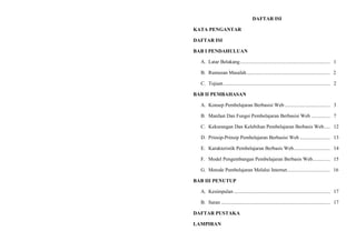 DAFTAR ISI
KATA PENGANTAR
DAFTAR ISI
BAB I PENDAHULUAN
A. Latar Belakang....................................................................... 1
B. Rumusan Masalah.................................................................. 2
C. Tujuan .................................................................................... 2
BAB II PEMBAHASAN
A. Konsep Pembelajaran Berbasisi Web.................................... 3
B. Manfaat Dan Fungsi Pembelajaran Berbasisi Web ............... 7
C. Kekurangan Dan Kelebihan Pembelajaran Berbasis Web..... 12
D. Prinsip-Prinsip Pembelajaran Berbasisi Web ........................ 13
E. Karakteristik Pembelajaran Berbasis Web............................. 14
F. Model Pengembangan Pembelajaran Berbasis Web.............. 15
G. Metode Pembelajaran Melalui Internet.................................. 16
BAB III PENUTUP
A. Kesimpulan ............................................................................ 17
B. Saran ...................................................................................... 17
DAFTAR PUSTAKA
LAMPIRAN
 