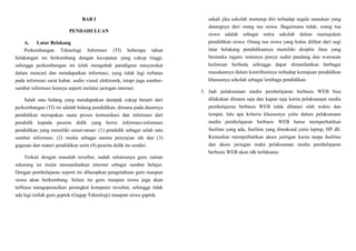 BAB I
PENDAHULUAN
A. Latar Belakang
Perkembangan Teknologi Informasi (TI) beberapa tahun
belakangan ini berkembang dengan kecepatan yang cukup tinggi,
sehingga perkembangan ini telah mengubah paradigma masyarakat
dalam mencari dan mendapatkan informasi, yang tidak lagi terbatas
pada informasi surat kabar, audio visual elektronik, tetapi juga sumber-
sumber informasi lainnya seperti melalui jaringan internet.
Salah satu bidang yang mendapatkan dampak cukup berarti dari
perkembangan (TI) ini adalah bidang pendidikan, dimana pada dasarnya
pendidikan merupakan suatu proses komunikasi dan informasi dari
pendidik kepada peserta didik yang berisi informasi-informasi
pendidikan yang memiliki unsur-unsur: (1) pendidik sebagai salah satu
sumber informasi, (2) media sebagai sarana penyajian ide dan (3)
gagasan dan materi pendidikan serta (4) peserta didik itu sendiri.
Terkait dengan masalah tersebut, sudah seharusnya guru zaman
sekarang ini mulai memanfaatkan internet sebagai sumber belajar.
Dengan pembelajaran seperti ini diharapkan pengetahuan guru maupun
siswa akan berkembang. Selain itu guru maupun siswa juga akan
terbiasa mengoperasikan perangkat komputer tersebut, sehingga tidak
ada lagi istilah guru gaptek (Gagap Teknologi) maupun siswa gaptek.
sekali jika sekolah menutup diri terhadap segala masukan yang
datangnya dari orang tua siswa. Bagaimana tidak; orang tua
siswa adalah sebagai mitra sekolah dalam memajukan
pendidikan siswa. Orang tua siswa yang kalau dilihat dari segi
latar belakang pendidikannya memiliki disiplin ilmu yang
beraneka ragam; tentunya punya sudut pandang dan wawasan
keilmuan berbeda sehingga dapat dimanfaatkan berbagai
masukannya dalam kontribusinya terhadap kemajuan pendidikan
khususnya sekolah sebagai lembaga pendidikan.
3. Jadi pelaksanaan media pembelajaran berbasis WEB bisa
dilakukan dimana saja dan kapan saja karna pelaksanaan media
pembelajaran berbasis WEB tidak dibatasi oleh waktu dan
tempat, lalu apa kriteria khususnya yaitu dalam pelaksanaan
media pembelajaran berbasis WEB harus memperhatikan
fasilitas yang ada, fasilitas yang dimaksud yaitu laptop, HP dll.
Kemudian memperhatikan akses jaringan karna tanpa fasilitas
dan akses jaringan maka pelaksanaan media pembelajaran
berbasis WEB akan tdk terlaksana.
 