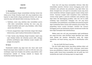 BAB III
PENUTUP
A. Kesimpulan
Semua pembelajaran dengan memanfaatkan teknologi internet dan
selama proses belajar dirasakan terjadi oleh yang mengikutinya maka
kegiatan itu dapat disebut sebagai pembelajaran berbasis web. ada tiga
syarat hal yang wajib dipenuhi dalam merancang e-learning, yaitu:
1. Sederhana, sistem yang sederhana akan memudahkan peserta
didik dalam memanfaatkan teknologi dan menu yang ada,
dengan kemudahan pada panel yang disediakan, waktu belajar
peserta akan lebih efisien.
2. Personal, pengajar/dosen dapat berinteraksi dengan baik dengan
mahasiswanya, seperti layaknya berkomunikasi di depan kelas.
3. Cepat, layanan yang ditunjang dengan kecepatan, respon yang
cepat terhadap keluhan dan kebutuhan peserta didik, sehingga
perbaikan pembelajaran dapat dilakukan secepat mungkin oleh
pengajar atau pengelola.
B. Saran
Demikianlah makalah yang dapat kami tulis. Kami sadar masih
banyak kekurangan dalam makalah ini, untuk itu kritik dan saran yang
membangun sangat kami harapkan dari pembaca yang budiman, demi
kesempurnaan makalah ini. Semoga makalah ini berguna dan
memberikan manfaat bagi pembaca.
Suatu situs web yang hanya menampilkan informasi, tidak akan
menyebabkan penerima informasi merasa bertanggung jawab untuk
melakukan suatu perbuatan atau penampilan yang dapat diukur atau
dinilai. Seringkali situs web seperti ini menyajikan sesuatu yang umum
untuk memberikan deskripsi mengenai gagasan maupun tentang materi
tertentu. Tujuannya mungkin untuk memperkuat minat, memberikan
orientasi (tetapi apabila si penerima melakukan suatu perbuatan yang
dapat diukur dan dipertanggung jawabkan, maka situs web ini sudah
melakukan tugas instruksional). Sedangkan situs web yang hanya
menampilkan suatu pembelajaran, menyebabkan para penerima program
dapat membuktikan bahwa mereka telah melakukan proses belajar. Para
pengembang konten (content developer), instruktur dan siswanya
bertanggung jawab atas keberhasilan program instruksional tersebut dan
harus dapat menunjukan bukti keberhasilannya.
Bahkan untuk situs web yang menyampaikan aspek pembelajaran
pun sangat bervariasi, maka klasifikasi sangat diperlukan agar mudah
untuk ditelaah dan dianalisa. Berdasarkan media dan tingkat
interaktifitas web based learning, yang telah di identifikasikan terdiri
dari:
1. Teks dan Grafik Web based Learning.
Teks dan Grafik adalah bentuk yang paling sederhana dalam web
based training program. Instruktur hanya menyimpan materi-materi
kursus atau pelatihannya d idalam web, dan murid dapat mengaksesnya
dengan mudah. Karena hanya menampilkan teks dan grafik saja, level
interaktifitas dari model web learning seperti ini sangat rendah.
 