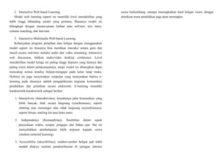 2. Interactive Web based Learning.
Model web learning seperti ini memiliki level interaktifitas yang
lebih tinggi dibanding model yang pertama. Biasanya model ini
dilengkapi dengan sarana-sarana latihan atau self-test, text entry,
column matching, dan lain-lain.
3. Interactive Multimedia Web based Learning.
Kebanyakan program pelatihan atau belajar dengan menggunakan
model seperti ini biasanya bisa membuat interaksi antara guru dan
murid secara real-time melalui audio dan video streaming, interactive
web discussion, bahkan audio/video desktop conference. Level
interaktifitas model ketiga ini paling tinggi diantara yang lainnya dan
paling rumit dalam pelaksanaannya, tetapi model ini diharapkan dapat
mencakup semua kondisi belajar-mengajar pada kelas tatap muka.
Definisi ini juga menyiratkan simpulan yang menyatakan bahwa e-
leraning pada dasarnya adalah pengaplikasian kegiatan komunikasi
pendidikan dan pelatihan secara elektronik. E-learning memiliki
karakteristik-karakteristik sebagai berikut :
1. Interactivity (Interaktivitas); tersedianya jalur komunikasi yang
lebih banyak, baik secara langsung (synchronous), seperti
chatting atau messenger atau tidak langsung (asynchronous),
seperti forum, mailing list atau buku tamu.
2. Independency (Kemandirian); flesibilitas dalam aspek
penyediaan waktu, tempat, pengajar dan bahan ajar. Hal ini
menyebabkan pembelajaran lebih terpusat kepada siswa
(student-centered learning).
3. Accessibility (aksesibilitas); sumber-sumber belajar jadi lebih
mudah diakses melalui pendistribusian di jaringan internet
siswa berkembang, mampu meningkatkan hasil belajar siswa, dengan
demikian mutu pendidikan juga akan meningkat.
 