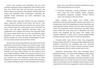 Setelah semua perangkat untuk pembelajaran siap, guru mulai
melakukan pembelajaran dengan menggunakan sumber belajar internet.
Bagi siswa sekolah dasar tentu saja akses-akses yang ringan yang
berkaitan dengan mata pelajaran yang diajarkan. Disinilah kepiawaian
seorang guru ditampilkan dalam mendampingi, membimbing dan
mengolah metode pembelajaran agar tujuan pembelajaran yang
diharapkan tercapai.
Beberapa metode yang dapat dilakukan oleh guru, diantaranya:
diskusi, demonstrasi, problem solving, inkuiri, dan discoveri. Guru
memberikan topik tertentu pada siswa, kemudian siswa mencari hal-hal
yang berkaitan dengan hal tersebut dengan mencari (download) dari
internet. Guru juga dapat memberikan tugas-tugas ringan yang
mengharuskan siswa mengakses dari internet. Siswa juga dapat belajar
dari internet tentang hal-hal yang up to date yang berkaitan dengan
pengetahuan. Guru memberi tugas pada siswa untuk mencari suatu
peristiwa muthakir dari internet kemudian mendiskusikannya di kelas,
lalu siswa menyusun laporan dari hasil diskusi tersebut.
Metode-metode tersebut dapat dilakukan guru dengan model-model
pembelajaran yang bervariasi sehingga siswa semakin senang, tertarik
untuk mempelajarinya sehingga proses pembelajaran tersebut menjadi
pembelajaran yang bermakna. Dengan pembelajaran berbasis internet
diharapkan siswa akan terbiasa berpikir kritis dan mendorong siswa
untuk menjadi pembelajar otodidak. Siswa juga akan terbiasa mencari
berbagai informasi dari berbagai sumber untuk belajar. Pembelajaran ini
juga mendidik siswa untuk bekerjasama dengan siswa lain dalam
kelompok kecil maupun tim. Satu hal lagi yang tidak kalah pentingnya
yaitu dengan pembelajaran berbasis internet pengetahuan dan wawasan
dengan akses yang lebih luas daripada pendistribusian sumber
belajar pada pembelajaran konvensional.
4. Enrichment (Pengayaan); kegiatan pembelajaran, presentasi
materi kuliah dan materi pelatihan sebagai pengayaan,
memungkinkan penggunaan perangkat teknologi informan
seperti video streaming, simulasi dan animasi.
Dalam e-learning, daya tangkap siswa terhadap materi
pembelajaran tidak lagi tergantung pada instruktur/ guru, karena siswa
mengkonstruksi sendiri ilmu pengetahuannya melalui bahan-bahan ajar
yang disampaikan melalui interfaces situs web. Dalam e-learning pula,
sumber ilmu pengetahuan tersebar dimana-mana serta dapat diakses
dengan mudah oleh setiap orang. Hal ini dikarenakan sifat media
internet yang mengglobal dan bisa diakses oleh siapapun yang
terkoneksi didalamnya. Terakhir, dalam e-learning pengajar/lembaga
pendidikan berfungsi sebagai salah satu sumber ilmu pengetahuan.
E-learning adalah segala aktivitas belajar yang menggunakan
bantuan teknologi elektronik. E-learning juga dapat diaplikasikan dalam
pendidikan konvensional dan pendidikan jarak jauh. Web-based
learning, merupakan salah satu bentuk e-learning yang materi maupun
cara penyampaiannya (delivery method) melalui internet (web).
Berdasarkan definisi-definisi diatas, dapat disimpulkan bahwa
pembelajaran berbasis web adalah sebuah pengalaman belajar dengan
memanfaatkan jaringan internet untuk berkomunikasi dan
menyampaikan informasi pembelajaran. Web dapat menciptakan sebuah
lingkungan belajar maya (Virtual Learning Environment). Lingkungan
belajar yang disediakan oleh web dilengkapi dengan beberapa fasilitas
yang dapat kita kombinasikan penggunaannya untuk mendukung proses
 