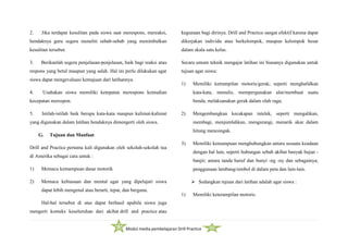 Modul media pembelajaran Drill Practice
2. Jika terdapat kesulitan pada siswa saat merespons, mereaksi,
hendaknya guru segera meneliti sebab-sebab yang menimbulkan
kesulitan tersebut.
3. Berikanlah segera penjelasan-penjelasan, baik bagi reaksi atau
respons yang betul maupun yang salah. Hal ini perlu dilakukan agar
siswa dapat mengevaluasi kemajuan dari latihannya.
4. Usahakan siswa memiliki ketepatan merespons kemudian
kecepatan merespon.
5. Istilah-istilah baik berupa kata-kata maupun kalimat-kalimat
yang digunakan dalam latihan hendaknya dimengerti oleh siswa.
G. Tujuan dan Manfaat
Drill and Practice pertama kali digunakan oleh sekolah-sekolah tua
di Amerika sebagai cara untuk :
1) Memacu kemampuan dasar motorik
2) Memacu kebiasaan dan mental agar yang dipelajari siswa
dapat lebih mengenal atau berarti, tepat, dan berguna.
Hal-hal tersebut di atas dapat berhasil apabila siswa juga
mengerti konteks keseluruhan dari akibat drill and practice atau
kegunaan bagi dirinya. Drill and Practice sangat efektif karena dapat
dikerjakan individu atau berkelompok, maupun kelompok besar
dalam skala satu kelas.
Secara umum teknik mengajar latihan ini biasanya digunakan untuk
tujuan agar siswa:
1) Memiliki ketrampilan motoris/gerak; seperti menghafalkan
kata-kata, menulis, mempergunakan alat/membuat suatu
benda; melaksanakan gerak dalam olah raga;
2) Mengembangkan kecakapan intelek, seperti mengalikan,
membagi, menjumlahkan, mengurangi, menarik akar dalam
hitung mencongak.
3) Memiliki kemampuan menghubungkan antara sesuatu keadaan
dengan hal lain, seperti hubungan sebab akibat banyak hujan -
banjir; antara tanda huruf dan bunyi -ng -ny dan sebagainya;
penggunaan lambang/simbol di dalam peta dan lain-lain.
 Sedangkan tujuan dari latihan adalah agar siswa :
1) Memiliki keterampilan motoris.
 