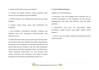 Modul media pembelajaran Drill Practice
a. Jelaskan terlebih dahulu tujuan atau kompetensi
b. Tentukan dan jelaskan kebiasaan, ucapan, kecekatan, gerak
tertentu, dan lain sebagainya yang akan dilatihkan
c. Pusatkan perhatian siswa terhadap bahan yang akan atau sedang
dilatihkan
d. Gunakan selingan latihan, supaya tidak membosankan dan
melelahkan
e. Guru hendaknya memperhatikan kesalahan- kesalahan yang
dilakukan siswa, serta mendiagnosis kesulitan-kesulitan yang
dialami oleh siswa
f. Latihan tidak boleh terlalu lama atau terlalu cepat, lamanya latihan
dan banyaknya bahan yang dilatihkan disesuaikan dengan keadaan,
kemampuan, serta kesanggupan siswa Karakteristik pada drills and
practice pada dasarnya merupakan salah satu model pembelajaran
yang bertujuan memberikan pengalaman belajar yang lebih konkret
melalui penyediaan latihan-latihan soal yang bertujuan untuk
menguji performance dan kemampuan siswa melalui kecepatan
penyelesaian soal-soal latihan yang diberikan program CAI.
C. Ciri-Ciri Drill and Practice
Adapun ciri-ciri Drill and Practice :
a. Perencanaan, yaitu siswa dianggap sudah mengetahui teori yg
mendasari keterampilan itu serta mengetahui cara atau prosedur
mengerjakannya. Jadi dalam Drill &Practice tidak ada bagian
penjelasan.
b. Implementasi, yaitu siswa bisa menyesuaikan tingkat
kesulitannya, gunakan aktivitas yang singkat, gunakan prinsip
kompetisi
c. Evaluasi, yaitu siswa dapat mengetahui kemampuannya dengan
melihat nilai akhir
 