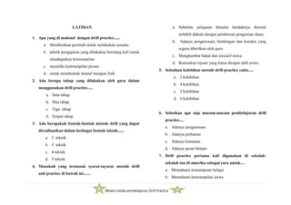 Modul media pembelajaran Drill Practice
LATIHAN
1. Apa yang di maksud dengan drill practice......
a. Memberikan perintah untuk melakukan sesuatu
b. teknik pengajaran yang dilakukan berulang kali untuk
mendapatkan keterampilan
c. memiliki keterampilan proses
d. untuk membentuk mental maupun fisik
2. Ada berapa tahap yang dilakukan oleh guru dalam
menggunakan drill practice.....
a. Satu tahap
b. Dua tahap
c. Tiga tahap
d. Empat tahap
3. Ada berapakah bentuk-bentuk metode drill yang dapat
direalisasikan dalam berbagai bentuk teknik......
a. 2 teknik
b. 3 teknik
c. 4 teknik
d. 5 teknik
4. Manakah yang termasuk syarat-sayarat metode drill
and practice di bawah ini.......
a. Sebelum pelajaran dimulai hendaknya diawali
terlebih dahulu dengan pemberian pengertian dasar.
b. Adanya pengawasan, bimbingan dan koreksi yang
segera diberlkan oleh guru
c. Menghambat bakat dan inisiatif siswa.
d. Rumuskan tujuan yang harus dicapai oleh siswa
5. Sebutkan kelebihan metode drill practice yaitu.....
a. 2 kelebihan
b. 4 kelebihan
c. 5 kelebihan
d. 6 kelebihan
6. Sebutkan apa saja macam-macam pembelajaran drill
practice....
a. Adanya pengawasan
b. Adanya perhatian
c. Adanya kemauan
d. Adanya peran belajar
7. Drill practice pertama kali digunakan di sekolah-
sekolah tua di amerika sebagai cara untuk....
a. Memahami kemampuan belajar
b. Memahami keterampilan siswa
 