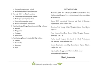 Modul media pembelajaran Drill Practice
c. Memacu kemapuan dasar motorik
d. Memacu keterampilan belajar mengajar
8. Apa saja ciri-ciri drill and practice....
a. Perencenaan,implementasi,dan evaluasi
b. Pembagian keterampilan,evaluasi
c. Motorik, kebiasaan,dan mental
d. Motorik keterampilan,implementasi
9. Manakah langkah-langkah pelaksanaan drill practice.....
a. Motifasi
b. Pengayoman
c. Persiapan
d. Perencanaan
10. Manakah yang bukan termaksud drill practice....
a. Football
b. Matematika
c. Komputer
d. meja
DAFTAR PUSTAKA
Richardson. 2006. How is Making Math Meaningful Different from
the Saxon Math Program?, www.cornerstonecurriculum.com diakses
4 Oktober 2015.
Sharon. 2005. Instructional Technology and Media for Learning.
Eighth Edition. Merril Prentice Hall.
Roestiyah N.K, Strategi Belajar Mengajar (Jakarta: Bina Aksara,
1985), 125.
Nana Sudjana, Dasar-Dasar Proses Belajar Mengajar (Bandung:
Sinar Baru, 1991), 86.
Nasih, Ahmad Munjuin, dkk. Metode & teknik Pembelajaran
PAI. Bandung: Refika Aditama, 2009.
Usman, Basyiruddin. Metodologi Pembelajaran Agama. Jakarta:
Ciputat Pers, 2002.
http://myjalnew.blogspot.co.id/2015/11/makalah-model-
pembelajaran-drill-pratic.html
Thanks for attention
 