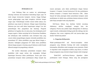 Modul media pembelajaran Drill Practice
PENDAHULUAN
Latar Belakang Pada era modern ini, perkembangan
teknologi informasi dan komunikasi berkembang begitu cepat. Di
mulai dengan kemunculan komputer, internet, hingga berbagai
macam gadget-gadget yang dapat mengakses informasi dengan
sangat cepat. Perkembangan tersebut muncul akibat adanya arus
globalisasi yang masuk ke Indonesia. Sebagai negara berkembang
Indonesia pun turut andil dalam berpartisipasi sebagai User dari
perkembangan Ilmu pengetahuan dan teknologi. Pengaruh
globalisasi ini bagaikan dua sisi amta pisau, bisa berdampak positif
maupun negative. Dalam menyikapi hal ini Kementrian Pendidikan
dan kebudayaan telah membentuk suatu kelompok kerja yang
concern dalam pengembangan program telematika pendidikan atau
pemanfaatan ICT dalam pendidikan yang juga dikenal dengan e-
education. Sedangkan penggunaan ICT dalam dunia pendidikan
dikenal dengan program e-learning yang di Indonesia sendiri berada
dibawah naungan tim pengembang e-educatio
Hal tersebut dikarenakan pemanfaatan komputer dalam
pendidikan telah sangat meluas dan menjangkau berbagai
kepentingan khususnya dalam pembelajaran. Secara garis besar
pemanfaatan komputer dalam pembelajaran dibagi menjadi dua
macam penerapan, yaitu dalam pembelajaran dengan bantuan
komputer ( Computer Assisted Instruction-CAI) dan pembelajaran
berbasis komputer ( Computer based Instruction- CBI) . dalam
banyak hal kedua penerapan dalam pemanfaatan komputer untuk
pembelajaran ini adalah sama, perbedaan diantara keduanya terletak
pada fungsi perangkat lunak yang digunakan.
Drill Secara Bahasa bisa diartikan berlatih mencakup
didalamnya aktifitas menghapal, mengeja kata, dan
sebagainya. Practice atau praktek dapat dikategorikan di dalamnya
seperti menulis, melaksanakan berbagai gerak dlm olahraga, dan lain
sebagainya. Atau secara singkatnya, drill and practice dapat juga
disebut ‘berlatih dan praktek’
A. Pengertian Drill practice
Model pembelajaran Drill and Practice merupakan teknik
pengajaran yang dilakukan berulang kali untuk mendapatkan
keterampilan, dibutuhkan untuk mengingat secara matematis. Model
ini digunakan untuk mengajarkan keahlian yang khusus, ini diikuti
dengan pengajaran yang sistematis dengan harapan untuk mengingat
Model Drill and Practice biasanya digunakan dalam
pembelajaran materi hitungan, bahasa asing dan peningkatan
 