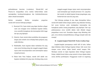 Modul media pembelajaran Drill Practice
perbendaharaan kata-kata (vocabulary). Metode Drill and
Practice ini mengarahkan siswa melalui latihan-latihan untuk
meningkatkan kecekatan/ketangkasan dan kefasihan/kelancaran
dalam sebuah keterampilan
Berikut merupakan Berikut merupakan pengertian
metode drill menurut beberapa pendapat :
1) Roestiyah N.K, Suatu teknik yang dapat diartikan sebagai
suatu cara mengajar siswa melakukan kegiatan latihan,
siswa memiliki ketangkasan dan keterampilan lebih tinggi
dari apa yang dipelajari.
2) Zuhairini, Suatu metode dalam pendidikan dan pengajaran
dengan jalan melatih siswa terhadap bahan pelajaran yang
sudah diberikan.
3) Shalahuddin, Suatu kegiatan dalam melakukan hal yang
sama secara berulang-ulang dan sungguh-sungguh dengan
tujuan untuk menyempurnakan suatu keterampilan supaya
menjadi permanen.
4) Dalam buku Nana Sudjana, metode drill adalah satu
kegiatan melakukan hal yang sama, berulang-ulang secara
sungguh-sungguh dengan tujuan untuk menyempurnakan
suatu ketrampilan agar menjadi permanen. Ciri yang khas
dari metode ini adalah kegiatan berupa pengulangan yang
berkali-kali dari suatu hal yang sama.
Dari beberapa pendapat di atas, dapat disimpulkan bahwa
metode drill adalah latihan dengan praktek yang dilakukan berulang
kali secara kontinyu untuk mendapatkan keterampilan dan
ketangkasan praktis tentang pengetahuan yang dipelajari. Dari segi
pelaksanaannya siswa teriebih dahulu telah dibekali dengan
pengetahuan secara teori. Kemudian dengan tetap dibimbing oleh
guru, siswa diminta mempraktikkannya sehingga menjadi mahir dan
terampil
B. Langkah-langkah Model Drill Pratice (Latihan Siap)
Langkah-langkah penerapannya model drill di kelas, latihan
dapat dilakukan dalam berbagai kegiatan belajar, baik secara lisan
maupun secara tulisan, dalam bentuk mental maupun fisik.
Meskipun metode ini dapat digunakan dalam berbagai kegiatan
belajar, tidaklah berarti bahwa setiap metode ini harus dipakai dalam
semua aktifitas pembelajaran. Pengggunaan model ini tergantung
 