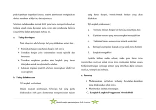 Modul media pembelajaran Drill Practice
pada keperluan-keperluan khusus, seperti pembiasaan mengerjakan
sholat, membaca al-Qur’an, dan sejenisnya.
Sebelum melaksanakan metode drill, guru harus mempertimbangkan
tentang sejauh mana kesiapan guru, siswa dan pendukung lainnya
yang terlibat dalam penerapan metode ini.
a. Tahap Persiapan
Pada tahap ini, ada beberapa hal yang dilakukan, antara lain :
 Rumuskan tujuan yang harus dicapai oleh siswa
 Tentukan dengan jelas keterampilan secara spesifik dan
berurutan
 Tentukan rangkaian gerakan atau langkah yang harus
dikerjakan untuk menghindari kesalahan
 Lakukan kegiatan pradrill sebelum menerapkan Model ini
secara penuh
b. Tahap Pelaksanaan
1) Langkah pembukaan
Dalam langkah pembukaan, beberapa hal yang perlu
dilaksanakan oleh guru diantaranya mengemukakan tujuan
yang harus dicapai, bentuk-bentuk latihan yang akan
dilakukan.
2) Langkah pelaksanaan :
a. Memulai latihan dengan hal-hal yang sederhana dulu
b. Ciptakan suasana yang menyenangkan/menyejukkan
c. Yakinkan bahwa semua siswa tertarik untuk ikut
d. Berikan kesempatan kepada siswa untuk terus berlatih
3. Langkah mengakhiri
Apabila latihan sudah selesai, maka guru harus terus
memberikan motivasi untuk siswa terus melakukan latihan secara
berkesinambungan sehingga latihan yang diberikan dapat semakin
melekat, terampil dan terbiasa.
c. Penutup
 Melaksanakan perbaikan terhadap kesalahan-kesalahan
yang dilaksanakan oleh siswa.
 Memberikan latihan penenangan.
C. Langkah-Langkah Penggunaan Metode Drill
 