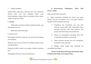 Modul media pembelajaran Drill Practice
3. Langkah mengakhiri
Apabila latihan sudah selesai, maka guru harus terus memberikan
motivasi untuk siswa terus melakukan latihan secara
berkesinambungan sehingga latihan yang diberikan dapat semakin
melekat, terampil dan terbiasa.
c. Penutup
· Melaksanakan perbaikan terhadap kesalahan-kesalahan yang
dilaksanakan oleh siswa.
· Memberikan latihan penenangan.
b. Kegiatan murid
Mendengarkan baik-baik pertanyaan atau perintah yang diajukan
guru kepadanya.
Menjawab secara lisan atau tertulis atau melakukan gerakan seperti
yang diperintahkan.
Mengulang kembali jawaban atau gerakan sebanyak permintaan
guru.
Mendengarkan pertanyaan atau perintah berikutnya.
D. Macam-macam Pembelajaran Model Drill
Practice adalah:
Bahan yang diberikan secara teratur.
2) Adanya pengawasan, bimbingan dan koreksi yang segera
diberlkan oleh guru memungkinkan murid untuk segera melakukan
perbaikan terhadap kesalahan-kesalahannya.
3) Pengetahuan atau keterampilan siap yang telah
terbentuk sewaktu-waktu dapat dipergunakan dalam
keperluan sehari-hari, baik untuk keperluan studi
maupun untuk bekal hidup di masyarakat kelak.
4) Metode ini memungkinkan kesempatan untuk lebih
memperdalam kemampuan secara spesifik.
5) Dapat menambah kesiapan siswa dan meningkatkan
kemampuan respon yang cepat.
6) Berbagai macam strategi dapat menambah dan
meningkatkan kemampuan
Bentuk- bentuk Metode Drill dapat direalisasikan dalam
berbagai bentuk teknik, yaitu sebagai berikut :
 