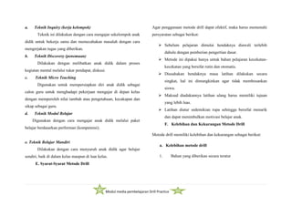 Modul media pembelajaran Drill Practice
a. Teknik Inquiry (kerja kelompok)
Teknik ini dilakukan dengan cara mengajar sekelompok anak
didik untuk bekerja sama dan memecahakan masalah dengan cara
mengerjakan tugas yang diberikan.
b. Teknik Discovery (penemuan)
Dilakukan dengan melibatkan anak didik dalam proses
kegiatan mental melalui tukar pendapat, diskusi.
c. Teknik Micro Teaching
Digunakan untuk mempersiapkan diri anak didik sebagai
calon guru untuk menghadapi pekerjaan mengajar di depan kelas
dengan memperoleh nilai tambah atau pengetahuan, kecakapan dan
sikap sebagai guru.
d. Teknik Modul Belajar
Digunakan dengan cara mengajar anak didik melalui paket
belajar berdasarkan performan (kompetensi).
e. Teknik Belajar Mandiri
Dilakukan dengan cara menyuruh anak didik agar belajar
sendiri, baik di dalam kelas maupun di luar kelas.
E. Syarat-Syarat Metode Drill
Agar penggunaan metode drill dapat efektif, maka harus memenuhi
persyaratan sebagai berikut:
 Sebelum pelajaran dimulai hendaknya diawali terlebih
dahulu dengan pemberian pengertian dasar.
 Metode ini dipakai hanya untuk bahan pelajaran kecekatan-
kecekatan yang bersifat rutin dan otomatis.
 Diusahakan hendaknya masa latihan dilakukan secara
singkat, hal ini dimungkinkan agar tidak membosankan
siswa.
 Maksud diadakannya latihan ulang harus memiliki tujuan
yang lebih luas.
 Latihan diatur sedemikian rupa sehingga bersifat menarik
dan dapat menimbulkan motivasi belajar anak.
F. Kelebihan dan Kekurangan Metode Drill
Metode drill memiliki kelebihan dan kekurangan sebagai berikut:
a. Kelebihan metode drill
1. Bahan yang diberikan secara teratur
 
