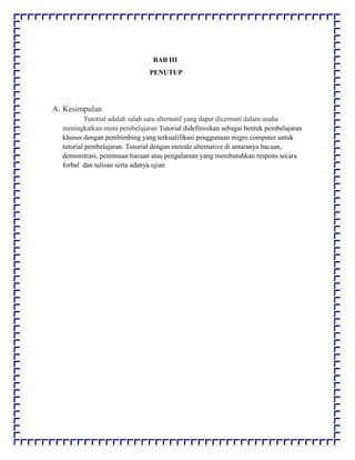 BAB III
PENUTUP
A. Kesimpulan
Tutorial adalah salah satu alternatif yang dapat dicermati dalam usaha
meningkatkan mutu pembelajaran Tutorial didefinisikan sebagai bentuk pembelajaran
khusus dengan pembimbing yang terkualifikasi penggunaan migro computer untuk
tutorial pembelajaran. Tutorial dengan metode alternative di antaranya bacaan,
demonstrasi, penemuan bacaan atau pengalaman yang membutuhkan respons secara
forbal dan tulisan serta adanya ujian
 