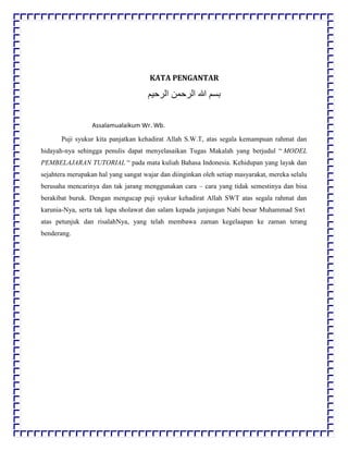 KATA PENGANTAR
‫اﻟرﺣﯾم‬ ‫اﻟرﺣﻣن‬ ‫ﷲ‬ ‫ﺑﺳم‬
Assalamualaikum Wr. Wb.
Puji syukur kita panjatkan kehadirat Allah S.W.T, atas segala kemampuan rahmat dan
hidayah-nya sehingga penulis dapat menyelasaikan Tugas Makalah yang berjudul “ MODEL
PEMBELAJARAN TUTORIAL “ pada mata kuliah Bahasa Indonesia. Kehidupan yang layak dan
sejahtera merupakan hal yang sangat wajar dan diinginkan oleh setiap masyarakat, mereka selalu
berusaha mencarinya dan tak jarang menggunakan cara – cara yang tidak semestinya dan bisa
berakibat buruk. Dengan mengucap puji syukur kehadirat Allah SWT atas segala rahmat dan
karunia-Nya, serta tak lupa sholawat dan salam kepada junjungan Nabi besar Muhammad Swt
atas petunjuk dan risalahNya, yang telah membawa zaman kegelaapan ke zaman terang
benderang.
 