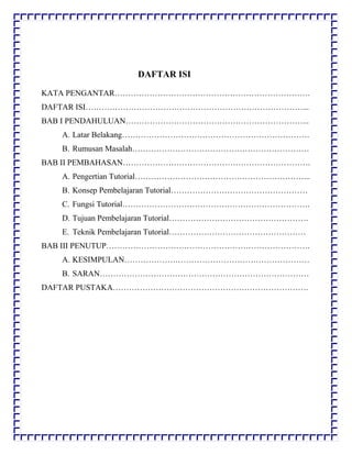 DAFTAR ISI
KATA PENGANTAR……………………………………………………………….
DAFTAR ISI………………………………………………………………………...
BAB I PENDAHULUAN…………………………………………………………...
A. Latar Belakang…………………………………………………………….
B. Rumusan Masalah…………………………………………………………
BAB II PEMBAHASAN…………………………………………………………….
A. Pengertian Tutorial………………………………………………………...
B. Konsep Pembelajaran Tutorial……………………………………………
C. Fungsi Tutorial…………………………………………………………….
D. Tujuan Pembelajaran Tutorial…………………………………………….
E. Teknik Pembelajaran Tutorial……………………………………………
BAB III PENUTUP………………………………………………………………….
A. KESIMPULAN……………………………………………………………
B. SARAN……………………………………………………………………
DAFTAR PUSTAKA……………………………………………………………….
 