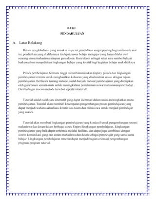 BAB I
PENDAHULUAN
A. Latar Belakang
Dalam era globalisasi yang semakin maju ini, pendidikan sangat penting bagi anak-anak saat
ini, pendidikan yang di dalamnya terdapat proses belajar mengajar yang harus dilalui oleh
seorang siswa/mahasiswa ataupun guru/dosen. Guru/dosen sebagai salah satu sumber belajar
berkewajiban menyediakan lingkungan belajar yang kreatif bagi kegiatan belajar anak didiknya
Proses pembelajaran bermutu tinggi memerlukamasukan (input), proses dan lingkungan
pembelajaran tertentu untuk menghasilkan keluaran yang dikehendaki sesuai dengan tujuan
pembelajaran. Berbicara tentang metode, sudah banyak metode pembelajaran yang diterapkan
oleh guru/dosen semata-mata untuk meningkatkan pemahaman siswa/mahasiswanya terhadap .
Dari berbagai macam metode tersebut seperti tutorial dll.
Tutorial adalah salah satu alternatif yang dapat dicermati dalam usaha meningkatkan mutu
pembelajaran. Tutorial akan memberi kesempatan pengembangan proses pembelajaran yang
dapat menjadi wahana aktualisasi kreativitas dosen dan mahasiswa untuk menjadi pembelajar
yang sukses.
Tutorial akan memberi lingkungan pembelajaran yang kondusif untuk pengembangan potensi
mahasiswa dan dosen dalam berbagai aspek Seperti lingkungan pembelajaran. Lingkungan
pembelajaran yang baik dapat terbentuk melalui fasilitas, dan dapat juga kombinasi dengan
sistem komunikasi yang erat antara mahasiswa dan dosen sebagai pembelajar yang sama-sama
belajar. Lingkungan pembelajaran tersebut dapat menjadi bagian orientasi pengembangan
program-program tutorial.
 