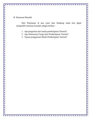 B. Rumusan Masalah
Dari Penjelasan di atas yaitu latar belakang maka kita dapat
mengambil rumusan masalah sebagai berikut :
1. Apa pengertian dari media pembelajaran Tutorial?
2. Apa Sebenarnya Fungsi dari Pembelajaran Tutorial?
3. Tujuan penggunaan Media Pembelajaran Tutorial?
 