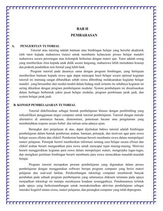 BAB II
PEMBAHASAN
A. PENGERTIAN TUTORIAL
Tutorial atau tutoring adalah bantuan atau bimbingan belajar yang bersifat akademik
oleh tutor kepada mahasiswa (tutee) untuk membantu kelancaran proses belajar mandiri
mahasiswa secara perorangan atau kelompok berkaitan dengan materi ajar. Tutor adalah orang
yang memberikan ilmu kepada anak didik secara langsung, mahasiswa lebih memahami konsep
dan praktek pendidikan non formal yang lebih baik.
Program tutorial pada dasarnya sama dengan program bimbingan, yang bertujuan
memberikan bantuan kepada siswa agar dapat mencapai hasil belajar secara optimal kegiatan
tutorial ini memang sangat dibutuhkan sebab siswa dibimbing melaksanakan kegiatan belajar
mandiri yang bersumber dari modul-modul dalam bidang studi tertentu itu sebabnya kegiatan ini
sering dikaitkan dengan program pembelajaran modular. System pembalajarn ini direalisasikan
dalam berbagai berbentuk yakni pusat belajar modular, program pembinaan jarak jauh, dan
system belajar jarak jauh.
B. KONSEP PEMBELAJARAN TUTORIAL
Tutorial didefinisikan sebagai bentuk pembelajaran khusus dengan pembimbing yang
terkualifikasi penggunaan migro computer untuk tutorial pembelajaran. Tutorial dengan metode
alternative di antaranya bacaan, demonstrasi, penemuan bacaan atau pengalaman yang
membutuhkan respons secara forbal dan tulisan serta adanya ujian.
Berangkat dari penjelasan di atas, dapat dijelaskan bahwa tutorial adalah bimbingan
pembelajaran dalam bentuk pemberian arahan, bantuan, petunjuk, dan motivasi agar para siswa
belajar secara efisien dan efektif. Pemberian bantuan bererti membantu siswa dalam mempelajari
materi pelajaran. Petunjuk bererti memberikan informasi tentang cara belajar secara efisien dan
efektif arahan berarti mengarahkan para siswa untuk mencapai tujan masing-masing. Motivasi
berarti menggerakkan kegiatan para siswa dalam mempelajari materi, mengerjaka tugas-tugas,
dan mengikuti penilaian bimbingan berarti membantu para siswa memcahkan masalah-masalah
belajar.
Program tutorial merupakan proram pembelajaran yang digunakan dalam proses
pembelajaran dengan menggunakan software berupa program computer yang berisi materi
pelajaran dan soal-soal latihan. Perekembangan teknologi computer membawah banyak
perubahan pada sebuah program pembelajaran yang seharusnya didesain terutama pada upaya
menjadikan teknologi ini mampu merekayasa keadaan sesungguhnya. Penekanannya terletak
pada upaya yang berkesinambungan untuk memaksimalkan aktivitas pembelajaran sebagai
interaksi kognitif antara siswa, materi pelajaran, dan perangkat computer yang telah deprogram.
 