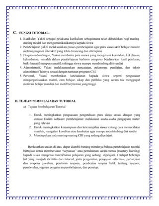C. FUNGSI TUTORIAL:
1. Kurikuler, Yakni sebagai pelaksana kurikulum sebagaimana telah dibutuhkan bagi masing-
masing model dan mengomunikasikannya kepada siswa
2. Pembelajaran yakni melaksanakan proses pembelajaran agar para siswa aktif belajar mandiri
melalui program interaktif yang telah dirancang dan ditetapkan
3. Diagnosis-bimbingan, Yakni membantu para sisiwa yang mengalami kesalahan, kekeliruan,
kelambanan, masalah dalam pembelajaran berbasis computer berdasarkan hasil penilaian,
baik formatif maupun sumatif, sehingga siswa mampu membimbing diri sendiri
4. Administratif, Yakni melaksananakan pencatatan, pelaporan, penilaian, dan teknis
administratif lainnya sesuai dengan tuntutan program CBI.
5. Personal, Yakni memberikan keteladanan kepada siswa seperti penguasaan
mengorganisasikan materi, cara belajar, sikap dan perilaku yang secara tak menggugah
motivasi belajar mandiri dan motif berprestasi yang tinggi.
D. TUJUAN PEMBELAJARAN TUTORIAL
a) Tujuan Pembelajaran Tutorial
1. Untuk meningkatkan penguasaan pengetahuan para siswa sesuai dengan yang
dimuat Dalam software pembelajaran: melakukan usaha-usaha pengayaan materi
yang relevan
2. Untuk meningkatkan kemampuan dan keterampilan siswa tentang cara memecahkan
masalah, mengatasi kesulitan atau hambatan agar mampu membimbing diri sendiri
3. Menerapakan pada masing-masing CBI yang sedang dipelajari.
Berdasarkan uraian di atas, dapat diambil benang merahnya bahwa pembelajaran tutorial
bertujuan untuk memberiakan “kepuasan” atau pemahaman secara tuntas (mastery learning)
kepada siswa mengenai materi/bahan pelajaran yang sedang dipelajari. Terdapat beberapa
hal yang menjadi identitas dari tutorial, yaitu pengenalan, penyajian informasi, pertanyaan
dan respons jawaban, penilaian respons, pemberian umpan balik tentang respons,
pembetulan, segmen pengaturan pembelajaran, dan penutup.
 