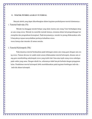 E. TEKNIK PEMBELAJARAN TUTORIAL
Banyak teknik yang dapat dikembangkan dalam kegiatan pembelajaran tutorial diantaranya :
1. Tutorial Individu (TI)
Metode itu dianggap metode belajar yang ideal, karena satu orang Tutor berhadapan deng
an satu orang siswa. Metode itu memiliki metode lainnya, terutama dalam hal pengembangan ket
erampilan dan pengetahuan konseptual. Pada kenyataannya, metode itu jarang dilaksanakan seba
b banyaknya tujuan menyebabkan perlunya kehadiran siswa-
siswa lainnya dan interaksi di antara mereka.
2. Tutorial Kelompok (TK)
Pada dasarnya tutorial berdasarkan pada hubungan antara satu orang guru dengan satu ora
ng siswa. Namun dewasa ini sudah mulai umum dilaksanakan tutorial kelompok, dimana satu or
ang guru membimbing sekelompok siswa yang terdiri dari lima atau tujuh orang siswa sekaligus
pada waktu yang sama. Dengan teknik itu, sebenarnya tidak banyak berbeda dengan pengajaran
kelas. Pendekatan tutorial kelompok lebih menitikberatkan pada kegiatan bimbingan individu –
individu dalam kelompok.
 