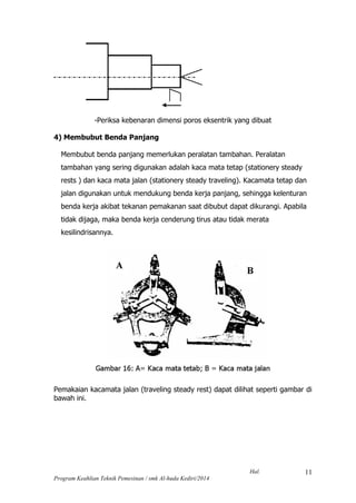 Hal.
Program Keahlian Teknik Pemesinan / smk Al-huda Kediri/2014
11
-Periksa kebenaran dimensi poros eksentrik yang dibuat
4) Membubut Benda Panjang
Membubut benda panjang memerlukan peralatan tambahan. Peralatan
tambahan yang sering digunakan adalah kaca mata tetap (stationery steady
rests ) dan kaca mata jalan (stationery steady traveling). Kacamata tetap dan
jalan digunakan untuk mendukung benda kerja panjang, sehingga kelenturan
benda kerja akibat tekanan pemakanan saat dibubut dapat dikurangi. Apabila
tidak dijaga, maka benda kerja cenderung tirus atau tidak merata
kesilindrisannya.
Pemakaian kacamata jalan (traveling steady rest) dapat dilihat seperti gambar di
bawah ini.
 