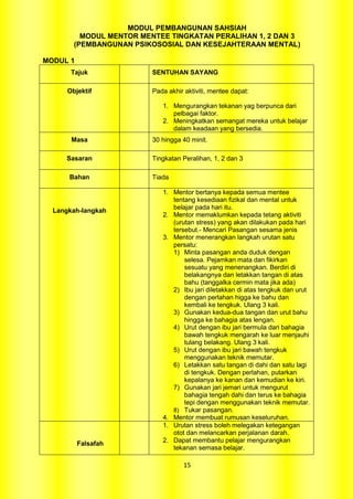 MODUL PEMBANGUNAN SAHSIAH
          MODUL MENTOR MENTEE TINGKATAN PERALIHAN 1, 2 DAN 3
        (PEMBANGUNAN PSIKOSOSIAL DAN KESEJAHTERAAN MENTAL)

MODUL 1
       Tajuk             SENTUHAN SAYANG

      Objektif           Pada akhir aktiviti, mentee dapat:

                            1. Mengurangkan tekanan yag berpunca dari
                               pelbagai faktor.
                            2. Meningkatkan semangat mereka untuk belajar
                               dalam keadaan yang bersedia.
       Masa              30 hingga 40 minit.

     Sasaran             Tingkatan Peralihan, 1, 2 dan 3

      Bahan              Tiada

                            1. Mentor bertanya kepada semua mentee
                               tentang kesediaan fizikal dan mental untuk
                               belajar pada hari itu.
  Langkah-langkah
                            2. Mentor memaklumkan kepada tetang aktiviti
                               (urutan stress) yang akan dilakukan pada hari
                               tersebut.- Mencari Pasangan sesama jenis
                            3. Mentor menerangkan langkah urutan satu
                               persatu:
                               1) Minta pasangan anda duduk dengan
                                   selesa. Pejamkan mata dan fikirkan
                                   sesuatu yang menenangkan. Berdiri di
                                   belakangnya dan letakkan tangan di atas
                                   bahu (tanggalka cermin mata jika ada)
                               2) Ibu jari diletakkan di atas tengkuk dan urut
                                   dengan perlahan higga ke bahu dan
                                   kembali ke tengkuk. Ulang 3 kali.
                               3) Gunakan kedua-dua tangan dan urut bahu
                                   hingga ke bahagia atas lengan.
                               4) Urut dengan ibu jari bermula dari bahagia
                                   bawah tengkuk mengarah ke luar menjauhi
                                   tulang belakang. Ulang 3 kali.
                               5) Urut dengan ibu jari bawah tengkuk
                                   menggunakan teknik memutar.
                               6) Letakkan satu tangan di dahi dan satu lagi
                                   di tengkuk. Dengan perlahan, putarkan
                                   kepalanya ke kanan dan kemudian ke kiri.
                               7) Gunakan jari jemari untuk mengurut
                                   bahagia tengah dahi dan terus ke bahagia
                                   tepi dengan menggunakan teknik memutar.
                               8) Tukar pasangan.
                            4. Mentor membuat rumusan keseluruhan.
                            1. Urutan stress boleh melegakan ketegangan
                               otot dan melancarkan perjalanan darah.
          Falsafah          2. Dapat membantu pelajar mengurangkan
                               tekanan semasa belajar.

                                    15
 