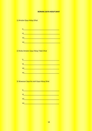 BORANG GAYA HIDUP SIHAT



1) Amalan Gaya Hidup Sihat



       i)_______________________________________

       ii)_______________________________________

       iii)_______________________________________

       iv)_______________________________________



2) Risiko Amalan Gaya Hidup Tidak Sihat



       i)_______________________________________

       ii)_______________________________________

       iii)______________________________________

       iv)______________________________________



3) Wawasan Saya Ke arah Gaya Hidup Sihat



       i)_______________________________________

       ii)______________________________________

       iii)______________________________________

       iv)______________________________________




                                          18
 