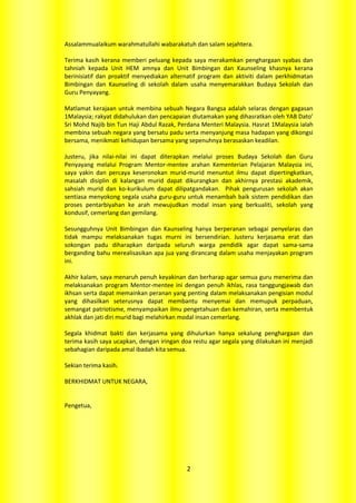 Assalammualaikum warahmatullahi wabarakatuh dan salam sejahtera.

Terima kasih kerana memberi peluang kepada saya merakamkan penghargaan syabas dan
tahniah kepada Unit HEM amnya dan Unit Bimbingan dan Kaunseling khasnya kerana
berinisiatif dan proaktif menyediakan alternatif program dan aktiviti dalam perkhidmatan
Bimbingan dan Kaunseling di sekolah dalam usaha menyemarakkan Budaya Sekolah dan
Guru Penyayang.

Matlamat kerajaan untuk membina sebuah Negara Bangsa adalah selaras dengan gagasan
1Malaysia; rakyat didahulukan dan pencapaian diutamakan yang dihasratkan oleh YAB Dato’
Sri Mohd Najib bin Tun Haji Abdul Razak, Perdana Menteri Malaysia. Hasrat 1Malaysia ialah
membina sebuah negara yang bersatu padu serta menyanjung masa hadapan yang dikongsi
bersama, menikmati kehidupan bersama yang sepenuhnya berasaskan keadilan.

Justeru, jika nilai-nilai ini dapat diterapkan melalui proses Budaya Sekolah dan Guru
Penyayang melalui Program Mentor-mentee arahan Kementerian Pelajaran Malaysia ini,
saya yakin dan percaya keseronokan murid-murid menuntut ilmu dapat dipertingkatkan,
masalah disiplin di kalangan murid dapat dikurangkan dan akhirnya prestasi akademik,
sahsiah murid dan ko-kurikulum dapat dilipatgandakan. Pihak pengurusan sekolah akan
sentiasa menyokong segala usaha guru-guru untuk menambah baik sistem pendidikan dan
proses pentarbiyahan ke arah mewujudkan modal insan yang berkualiti, sekolah yang
kondusif, cemerlang dan gemilang.

Sesungguhnya Unit Bimbingan dan Kaunseling hanya berperanan sebagai penyelaras dan
tidak mampu melaksanakan tugas murni ini bersendirian. Justeru kerjasama erat dan
sokongan padu diharapkan daripada seluruh warga pendidik agar dapat sama-sama
berganding bahu merealisasikan apa jua yang dirancang dalam usaha menjayakan program
ini.

Akhir kalam, saya menaruh penuh keyakinan dan berharap agar semua guru menerima dan
melaksanakan program Mentor-mentee ini dengan penuh ikhlas, rasa tanggungjawab dan
ikhsan serta dapat memainkan peranan yang penting dalam melaksanakan pengisian modul
yang dihasilkan seterusnya dapat membantu menyemai dan memupuk perpaduan,
semangat patriotisme, menyampaikan ilmu pengetahuan dan kemahiran, serta membentuk
akhlak dan jati diri murid bagi melahirkan modal insan cemerlang.

Segala khidmat bakti dan kerjasama yang dihulurkan hanya sekalung penghargaan dan
terima kasih saya ucapkan, dengan iringan doa restu agar segala yang dilakukan ini menjadi
sebahagian daripada amal ibadah kita semua.

Sekian terima kasih.

BERKHIDMAT UNTUK NEGARA,


Pengetua,




                                            2
 