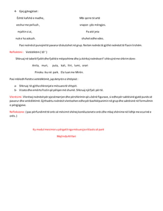 4- Gjej gjëegjëzat:
Është kafshë e madhe, Mbi qerre të artë
veshurme pellush , vrapon çdo mëngjes.
mjaltinsi ai, Pa atë jeta
nuke ha askush. shuhetedhe vdes.
Pasi nxënësitpunojnëtë pavarurdiskutohetnë grup.Nxitennxënëstë gjithë nxënësittë flasinlirshëm.
Reflektimi : Vetëdiktim( 10 ‘ )
Shkruaj në tabelë fjalëtdhe fjalitëe mëposhtme dhe jukërkoj nxënësvet’i shkrujnëme shkrimdore:
Anila, muri, pula, kali, Iliri, lumi, orari
Pinoku ikunë park. Ela luanme Mirën.
Pasi mbledhfletëte vetëdiktimit,japdetyrëne shtëpisë :
a- Shkruaj të gjithashkronjate mësuaratë shtypit.
b- Vizatodhe emërtofrutinqë pëlqenmë shumë.Shkruaj njëfjali përtë.
Vlerësimi :Vlerësoj nxënësitpërpjesëmarrjendhe përshkriminqë ubënë figurave,si edhepërsaktësinë gjatë punëssë
pavarur dhe vetëdiktimit.Gjithashtunxënësitvlerësohenedhepërbashkëpuniminnë grupdhe saktësinë në formulimin
e përgjigjeve.
Refleksione:( pas përfundimittë orëssë mësimitshënoj konkluzionete orësdhe mbaj shënimenë lidhje me ecurinë e
orës.)
Ky modul mesimorupërgatitngamësuesjae klasëssë parë
MajlindaAlillari
 