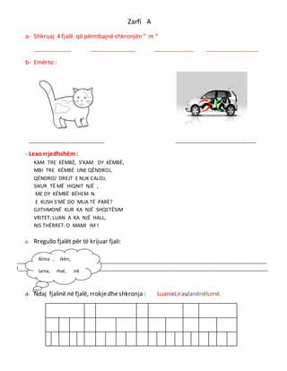 Zarfi A
a- Shkruaj 4 fjalë që përmbajnëshkronjën “ m “
_______________ __________________ ________________ _____________________
b- Emërto :
______________________________ ________________________________
- Lexorrjedhshëm:
KAM TRE KËMBË, S’KAM DY KËMBË,
MBI TRE KËMBË UNE QËNDROJ,
QËNDROJ DREJT E NUK CALOJ,
SIKUR TË MË HIQNIT NJË ,
ME DY KËMBË BËHEM N.
E KUSH S’MË DO MUA TË PARË?
GJITHMONË KUR KA NJË SHQETËSIM
VRITET, LUAN A KA NJË HALL,
NIS THËRRET: O MAMI IM !
c- Rregullo fjalët për të krijuar fjali:
__________________________________________________________________________________________________
l__________________________________________________________________________________________________
d- Ndaj fjalinë në fjalë, rrokjedheshkronja : LuanieLiraulanënëlumë.
Alma , ikën,
Lena, mal, në
 